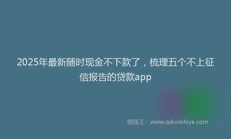 2025年最新随时现金不下款了，梳理五个不上征信报告的贷款app