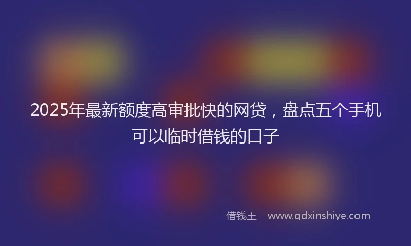2025年最新额度高审批快的网贷，盘点五个手机可以临时借钱的口子
