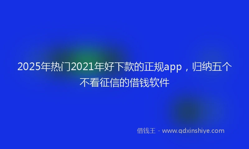 2025年热门2021年好下款的正规app，归纳五个不看征信的借钱软件