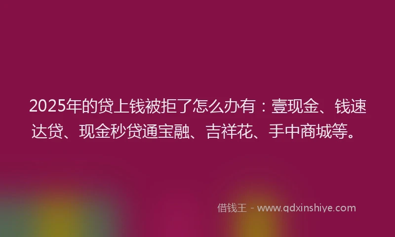 2025年的贷上钱被拒了怎么办有：壹现金、钱速达贷、现金秒贷通宝融、吉祥花、手中商城等。