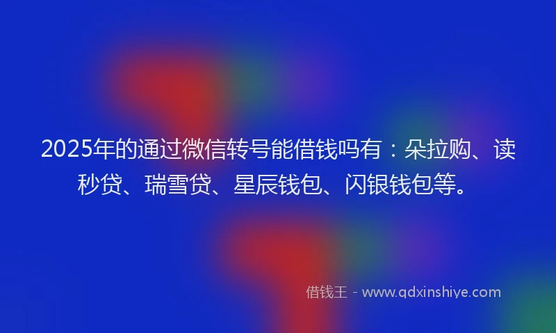 2025年的通过微信转号能借钱吗有：朵拉购、读秒贷、瑞雪贷、星辰钱包、闪银钱包等。