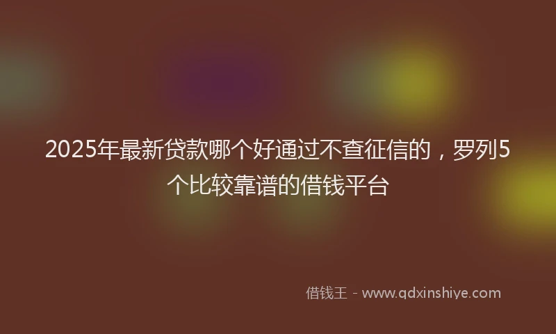 2025年最新贷款哪个好通过不查征信的，罗列5个比较靠谱的借钱平台