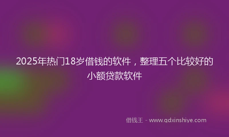 2025年热门18岁借钱的软件，整理五个比较好的小额贷款软件