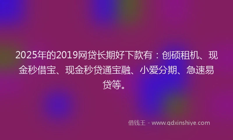 2025年的2019网贷长期好下款有：创硕租机、现金秒借宝、现金秒贷通宝融、小爱分期、急速易贷等。