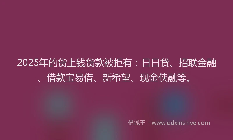 2025年的货上钱货款被拒有：日日贷、招联金融、借款宝易借、新希望、现金侠融等。