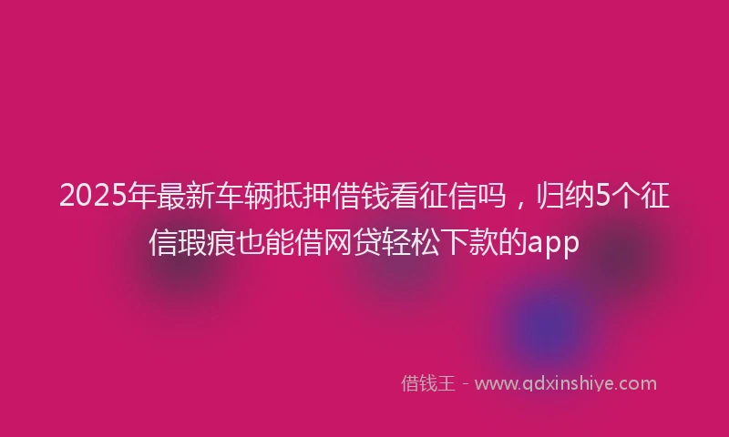 2025年最新车辆抵押借钱看征信吗，归纳5个征信瑕疵也能借网贷轻松下款的app