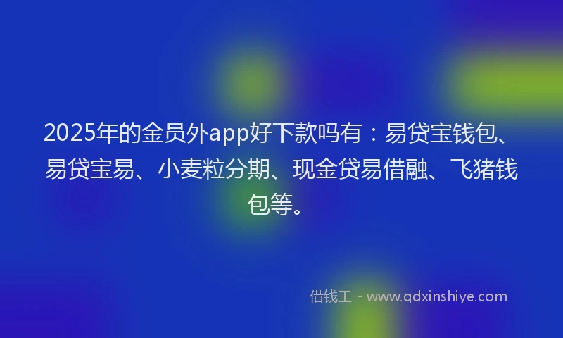 2025年的金员外app好下款吗有：易贷宝钱包、易贷宝易、小麦粒分期、现金贷易借融、飞猪钱包等。
