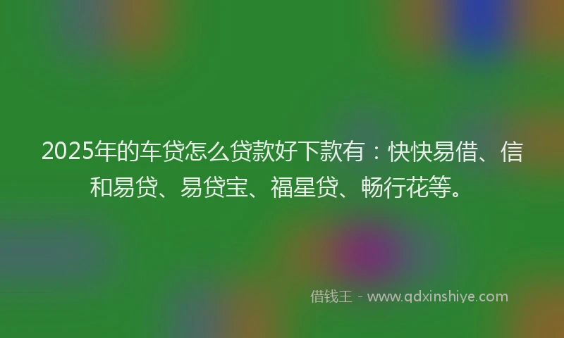 2025年的车贷怎么贷款好下款有：快快易借、信和易贷、易贷宝、福星贷、畅行花等。