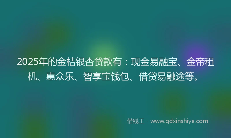 2025年的金桔银杏贷款有：现金易融宝、金帝租机、惠众乐、智享宝钱包、借贷易融途等。