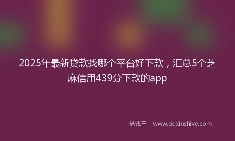 2025年最新贷款找哪个平台好下款，汇总5个芝麻信用439分下款的app