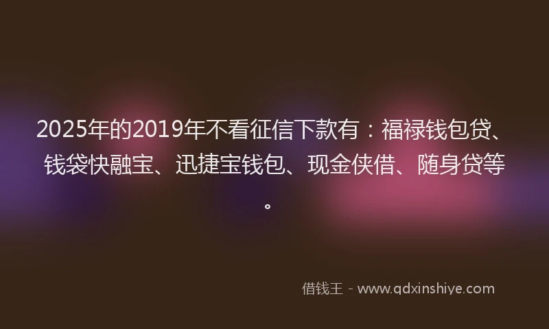 2025年的2019年不看征信下款有：福禄钱包贷、钱袋快融宝、迅捷宝钱包、现金侠借、随身贷等。