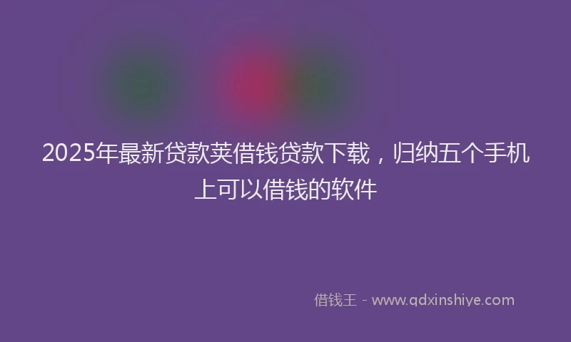 2025年最新贷款荚借钱贷款下载，归纳五个手机上可以借钱的软件