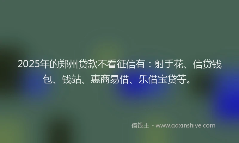 2025年的郑州贷款不看征信有：射手花、信贷钱包、钱站、惠商易借、乐借宝贷等。