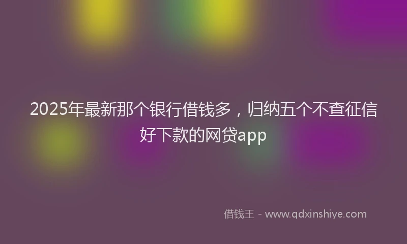 2025年最新那个银行借钱多，归纳五个不查征信好下款的网贷app