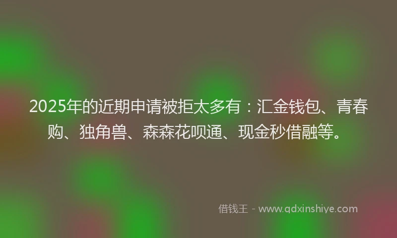 2025年的近期申请被拒太多有：汇金钱包、青春购、独角兽、森森花呗通、现金秒借融等。