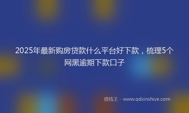 2025年最新购房贷款什么平台好下款，梳理5个网黑逾期下款口子