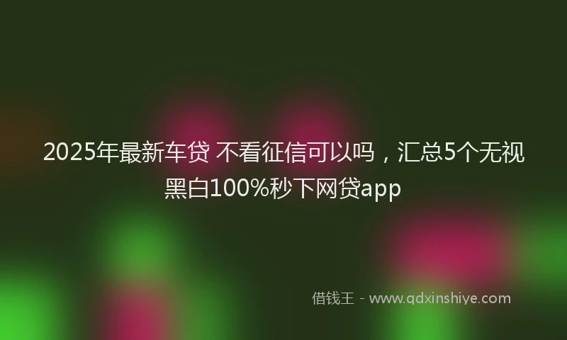 2025年最新车贷 不看征信可以吗，汇总5个无视黑白100%秒下网贷app