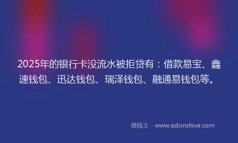 2025年的银行卡没流水被拒贷有：借款易宝、鑫速钱包、迅达钱包、瑞泽钱包、融通易钱包等。