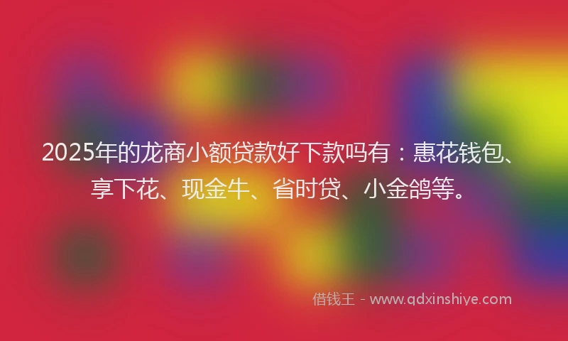 2025年的龙商小额贷款好下款吗有：惠花钱包、享下花、现金牛、省时贷、小金鸽等。