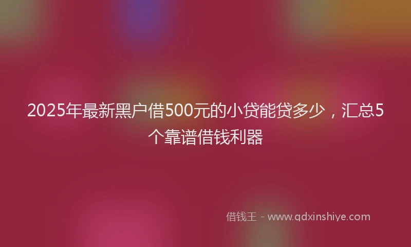 2025年最新黑户借500元的小贷能贷多少，汇总5个靠谱借钱利器