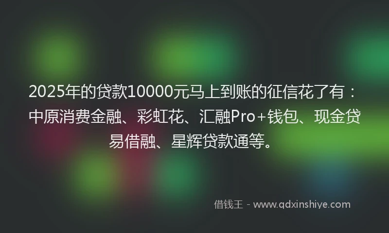 2025年的贷款10000元马上到账的征信花了有：中原消费金融、彩虹花、汇融Pro+钱包、现金贷易借融、星辉贷款通等。