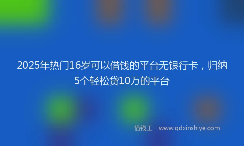 2025年热门16岁可以借钱的平台无银行卡，归纳5个轻松贷10万的平台