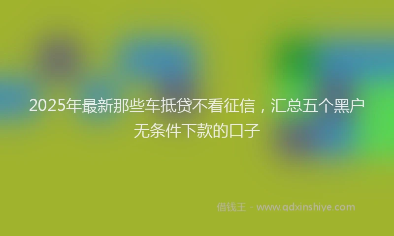 2025年最新那些车抵贷不看征信，汇总五个黑户无条件下款的口子