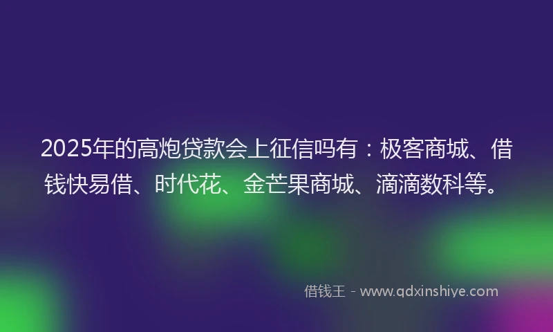 2025年的高炮贷款会上征信吗有：极客商城、借钱快易借、时代花、金芒果商城、滴滴数科等。
