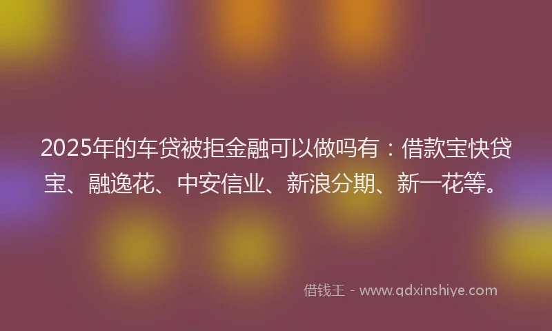 2025年的车贷被拒金融可以做吗有：借款宝快贷宝、融逸花、中安信业、新浪分期、新一花等。