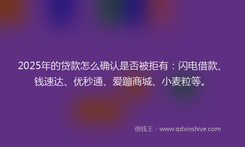 2025年的贷款怎么确认是否被拒有：闪电借款、钱速达、优秒通、爱蹦商城、小麦粒等。