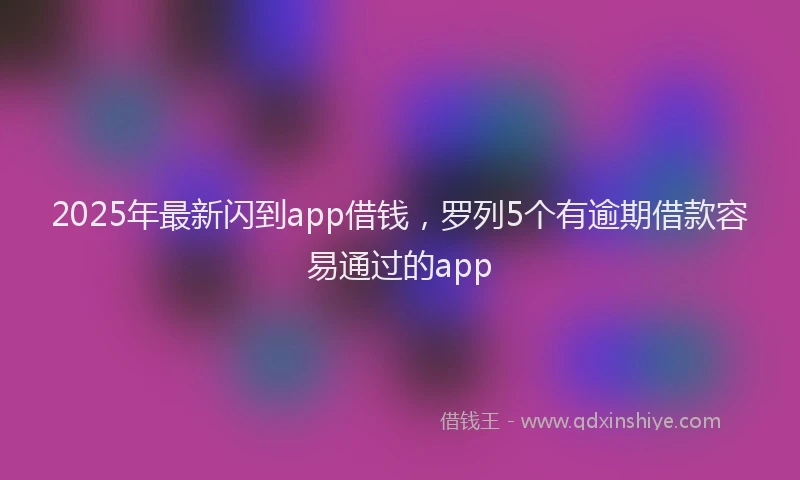 2025年最新闪到app借钱，罗列5个有逾期借款容易通过的app