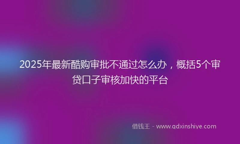 2025年最新酷购审批不通过怎么办，概括5个审贷口子审核加快的平台