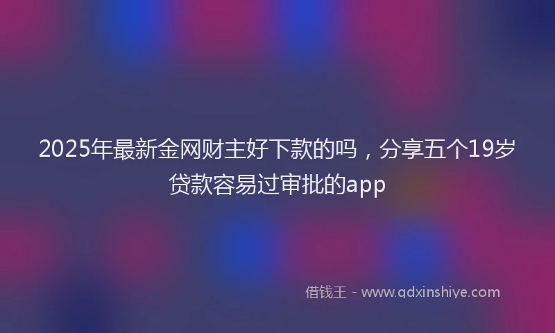 2025年最新金网财主好下款的吗，分享五个19岁贷款容易过审批的app