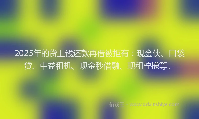 2025年的贷上钱还款再借被拒有：现金侠、口袋贷、中益租机、现金秒借融、现租柠檬等。