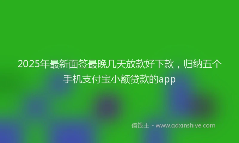 2025年最新面签最晚几天放款好下款，归纳五个手机支付宝小额贷款的app