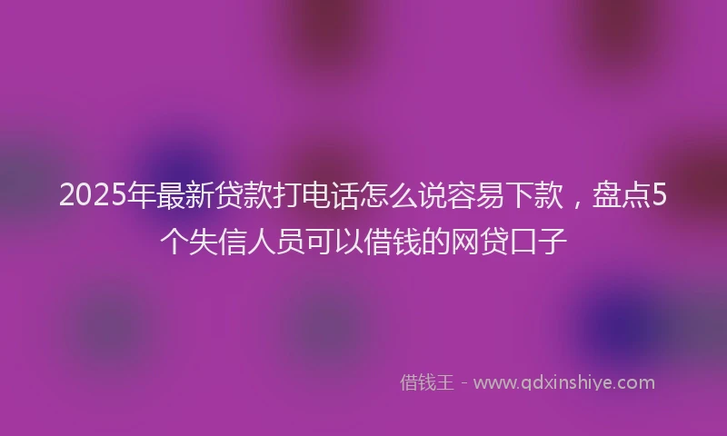 2025年最新贷款打电话怎么说容易下款，盘点5个失信人员可以借钱的网贷口子