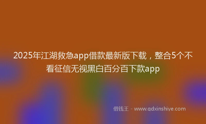 2025年江湖救急app借款最新版下载，整合5个不看征信无视黑白百分百下款app