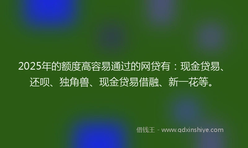 2025年的额度高容易通过的网贷有：现金贷易、还呗、独角兽、现金贷易借融、新一花等。