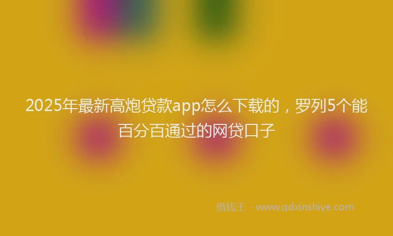 2025年最新高炮贷款app怎么下载的，罗列5个能百分百通过的网贷口子