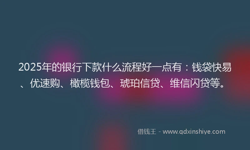 2025年的银行下款什么流程好一点有：钱袋快易、优速购、橄榄钱包、琥珀信贷、维信闪贷等。