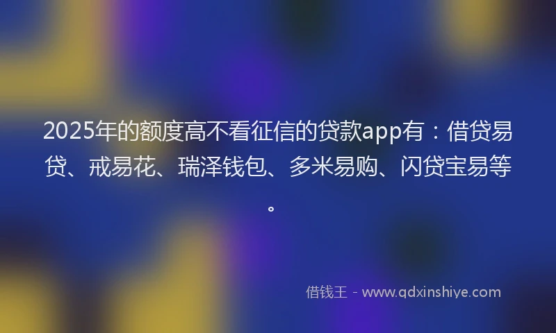 2025年的额度高不看征信的贷款app有：借贷易贷、戒易花、瑞泽钱包、多米易购、闪贷宝易等。