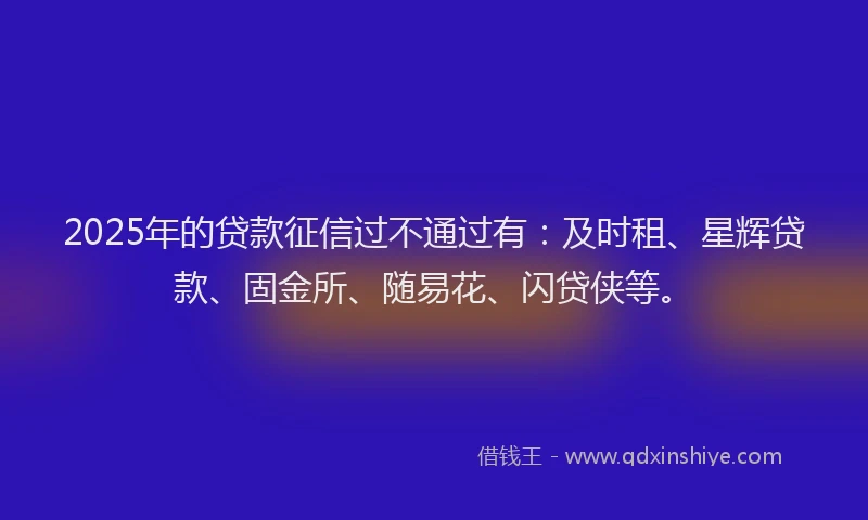 2025年的贷款征信过不通过有：及时租、星辉贷款、固金所、随易花、闪贷侠等。