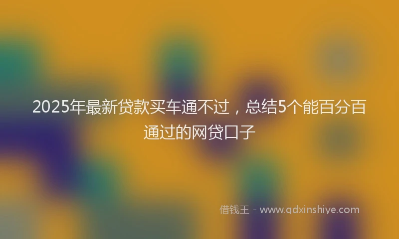 2025年最新贷款买车通不过，总结5个能百分百通过的网贷口子