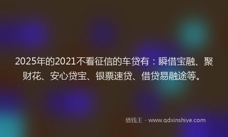 2025年的2021不看征信的车贷有：瞬借宝融、聚财花、安心贷宝、银票速贷、借贷易融途等。
