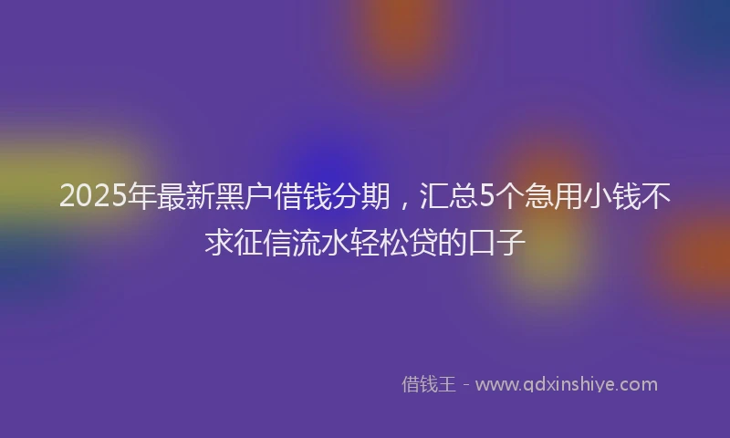 2025年最新黑户借钱分期，汇总5个急用小钱不求征信流水轻松贷的口子