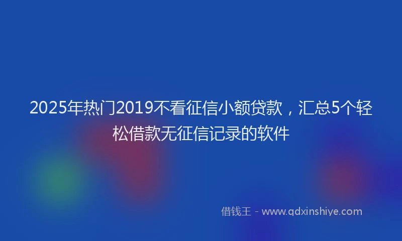 2025年热门2019不看征信小额贷款，汇总5个轻松借款无征信记录的软件