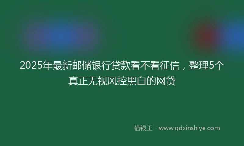 2025年最新邮储银行贷款看不看征信，整理5个真正无视风控黑白的网贷