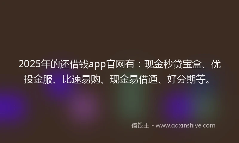 2025年的还借钱app官网有：现金秒贷宝盒、优投金服、比速易购、现金易借通、好分期等。