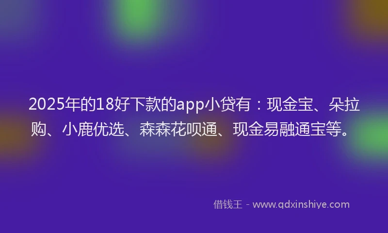 2025年的18好下款的app小贷有：现金宝、朵拉购、小鹿优选、森森花呗通、现金易融通宝等。