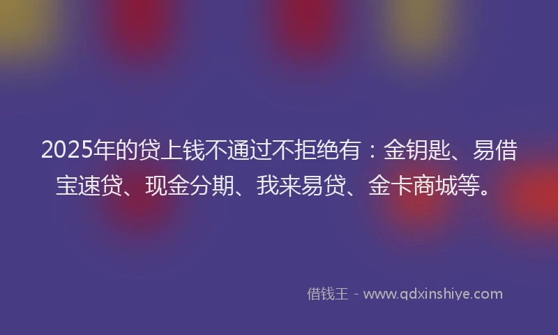 2025年的贷上钱不通过不拒绝有：金钥匙、易借宝速贷、现金分期、我来易贷、金卡商城等。